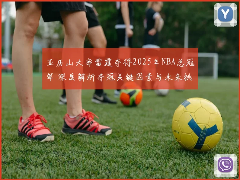 亚历山大率雷霆夺得2025年NBA总冠军 深度解析夺冠关键因素与未来挑战