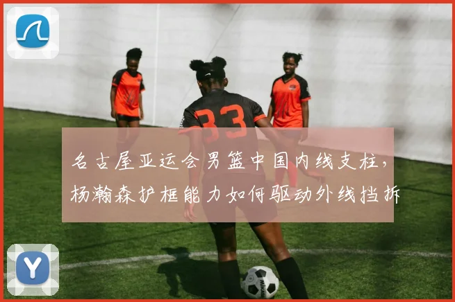 名古屋亚运会男篮中国内线支柱，杨瀚森护框能力如何驱动外线挡拆联动