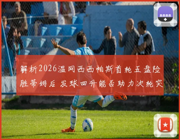解析2026温网西西帕斯首轮五盘险胜蒂姆后 发球回升能否助力次轮突破