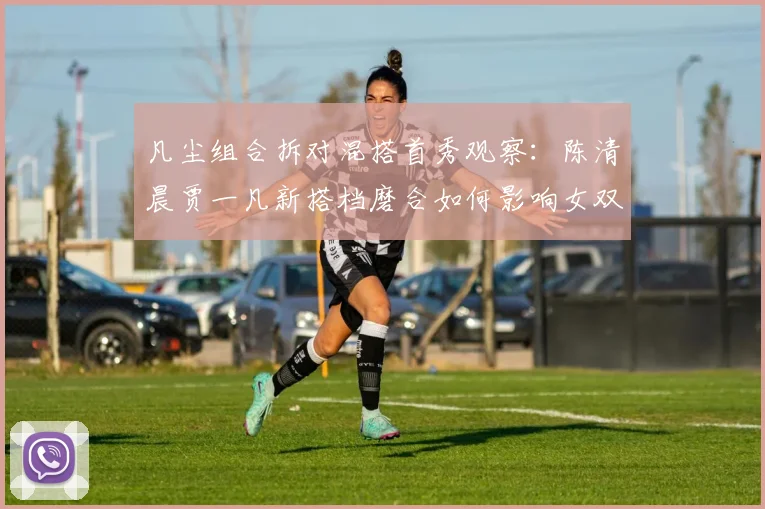 凡尘组合拆对混搭首秀观察：陈清晨贾一凡新搭档磨合如何影响女双格局