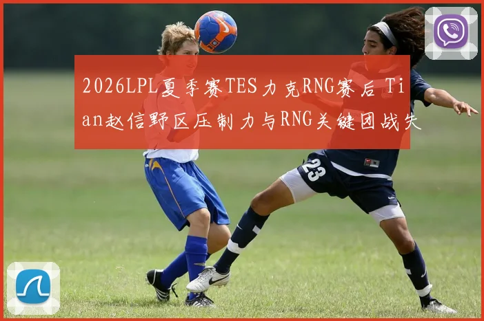 2026LPL夏季赛TES力克RNG赛后 Tian赵信野区压制力与RNG关键团战失误深度复盘分析