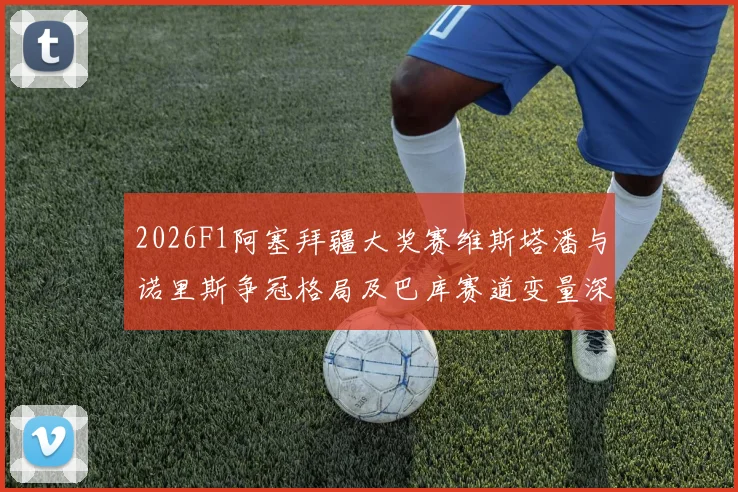 2026F1阿塞拜疆大奖赛维斯塔潘与诺里斯争冠格局及巴库赛道变量深度分析