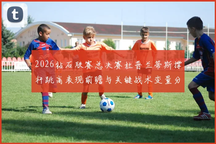 2026钻石联赛总决赛杜普兰蒂斯撑杆跳高表现前瞻与关键战术变量分析
