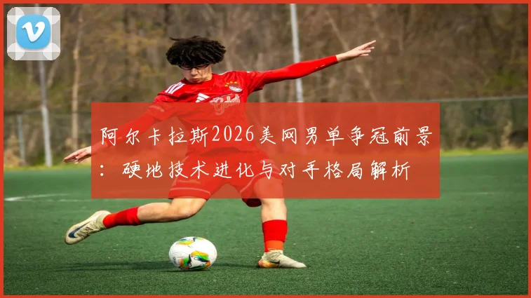 阿尔卡拉斯2026美网男单争冠前景：硬地技术进化与对手格局解析