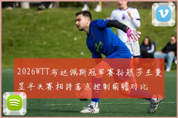 2026WTT布达佩斯冠军赛孙颖莎王曼昱半决赛相持落点控制前瞻对比