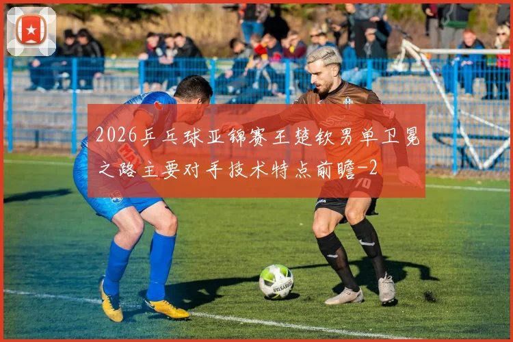 2026乒乓球亚锦赛王楚钦男单卫冕之路主要对手技术特点前瞻