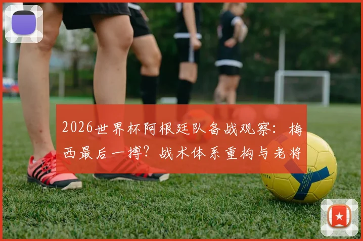 2026世界杯阿根廷队备战观察：梅西最后一搏？战术体系重构与老将续航的终极考验