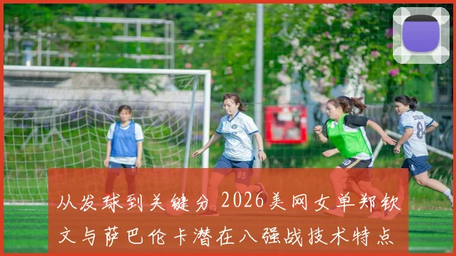 从发球到关键分 2026美网女单郑钦文与萨巴伦卡潜在八强战技术特点对比分析