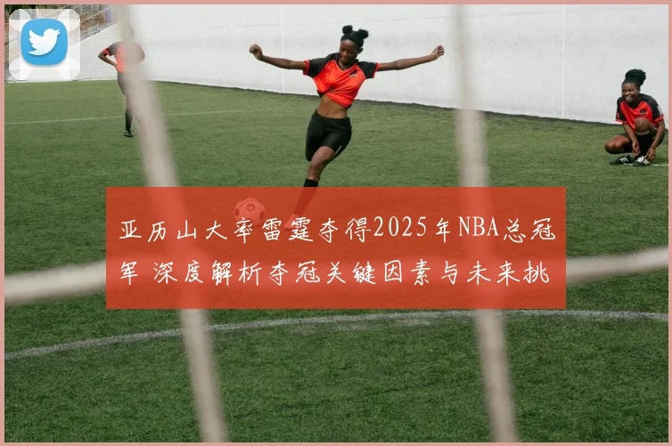 亚历山大率雷霆夺得2025年NBA总冠军 深度解析夺冠关键因素与未来挑战