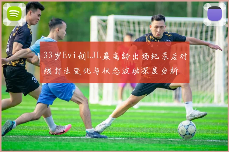 33岁Evi创LJL最高龄出场纪录后对线打法变化与状态波动深度分析