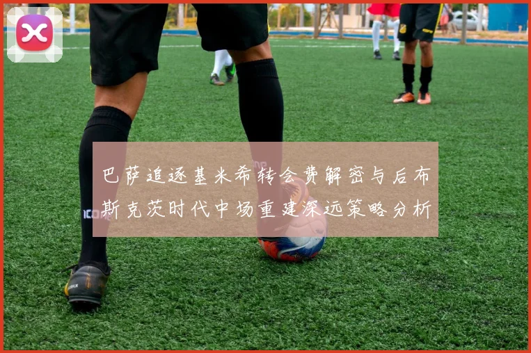 巴萨追逐基米希转会费解密与后布斯克茨时代中场重建深远策略分析