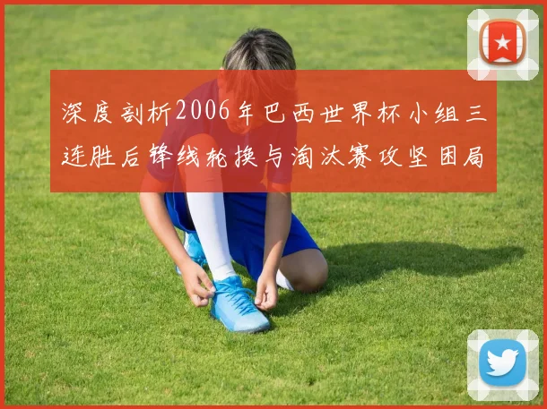 深度剖析2006年巴西世界杯小组三连胜后锋线轮换与淘汰赛攻坚困局