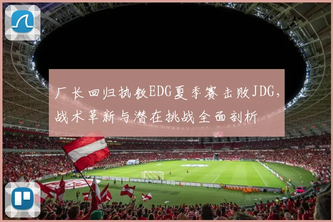 厂长回归执教EDG夏季赛击败JDG，战术革新与潜在挑战全面剖析
