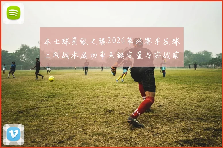 本土球员张之臻2026草地赛季发球上网战术成功率关键变量与实战前景