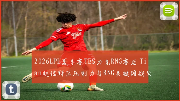 2026LPL夏季赛TES力克RNG赛后 Tian赵信野区压制力与RNG关键团战失误深度复盘分析