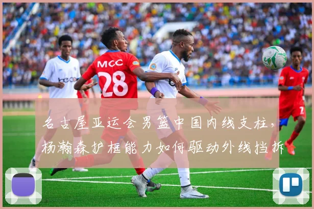 名古屋亚运会男篮中国内线支柱，杨瀚森护框能力如何驱动外线挡拆联动