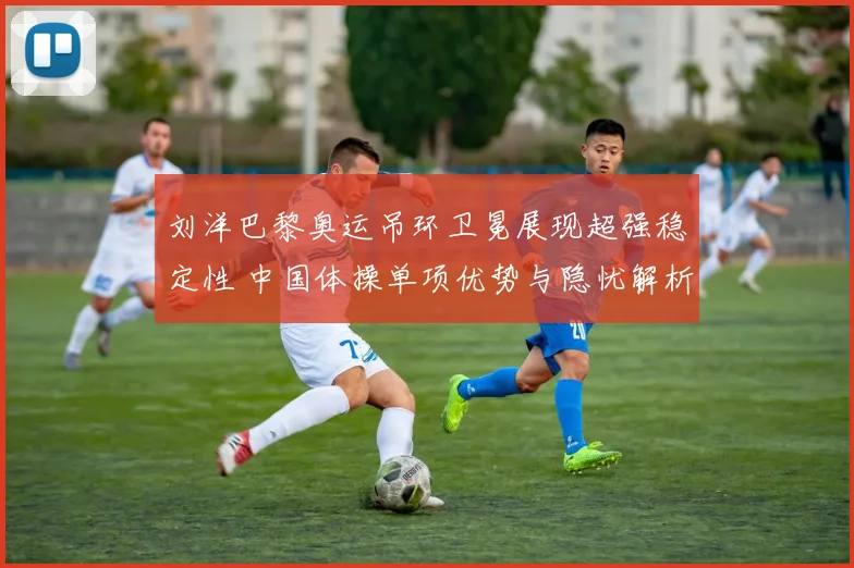 刘洋巴黎奥运吊环卫冕展现超强稳定性 中国体操单项优势与隐忧解析
