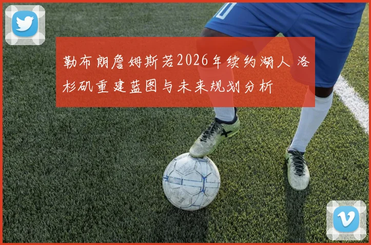勒布朗詹姆斯若2026年续约湖人 洛杉矶重建蓝图与未来规划分析
