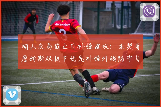 湖人交易截止日补强建议:东契奇詹姆斯双核下优先补强外线防守与替补持球