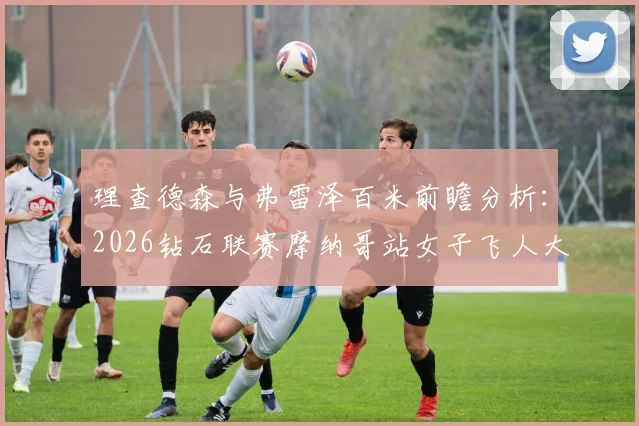 理查德森与弗雷泽百米前瞻分析:2026钻石联赛摩纳哥站女子飞人大战展望