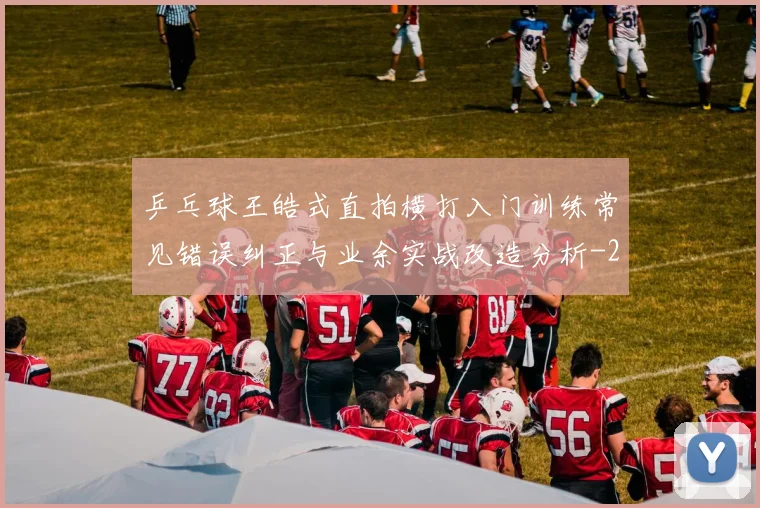 乒乓球王皓式直拍横打入门训练常见错误纠正与业余实战改造分析