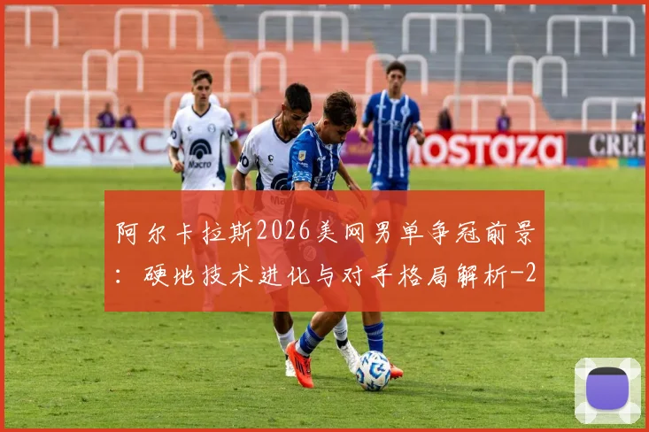 阿尔卡拉斯2026美网男单争冠前景:硬地技术进化与对手格局解析