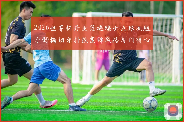 2026世界杯丹麦若遇瑞士点球决胜小舒梅切尔扑救集锦风格与门将心理纵深剖析