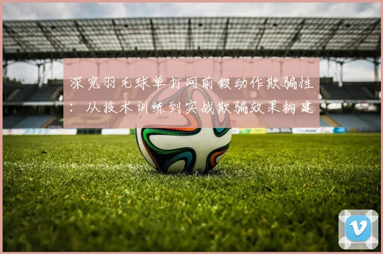 深究羽毛球单打网前假动作欺骗性：从技术训练到实战欺骗效果构建的完整路径