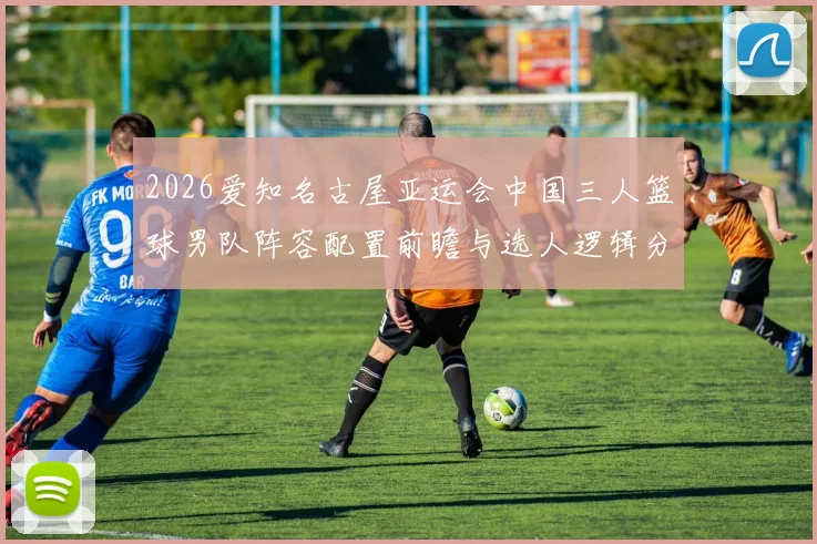 2026爱知名古屋亚运会中国三人篮球男队阵容配置前瞻与选人逻辑分析