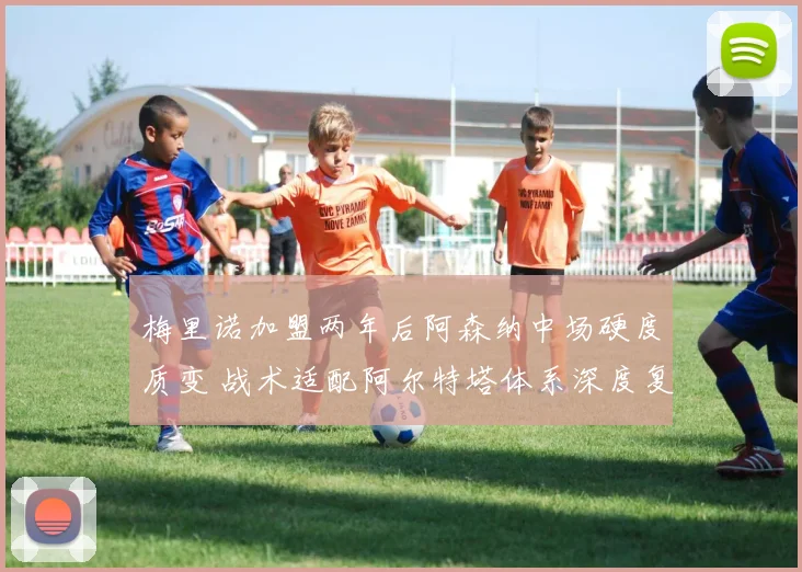 梅里诺加盟两年后阿森纳中场硬度质变 战术适配阿尔特塔体系深度复盘