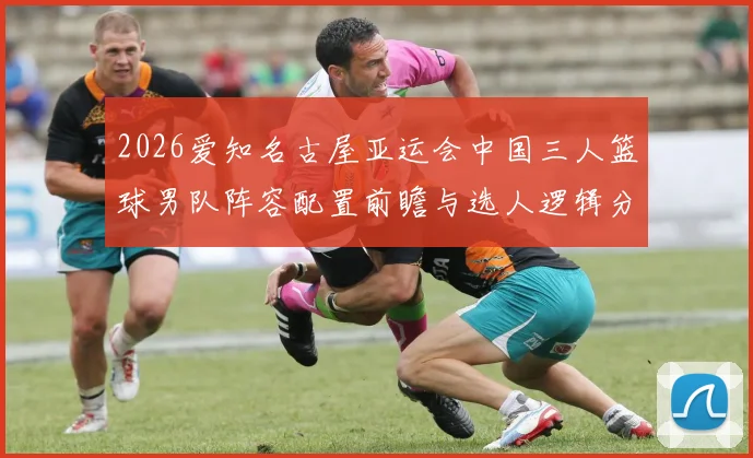 2026爱知名古屋亚运会中国三人篮球男队阵容配置前瞻与选人逻辑分析