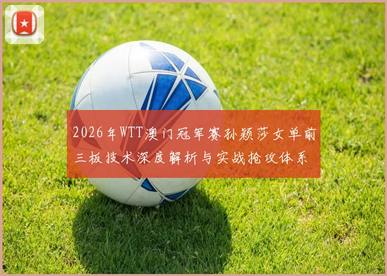 2026年WTT澳门冠军赛孙颖莎女单前三板技术深度解析与实战抢攻体系展望