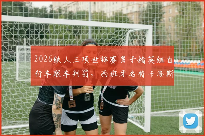 2026铁人三项世锦赛男子精英组自行车跟车判罚，西班牙名将卡洛斯受罚引争议