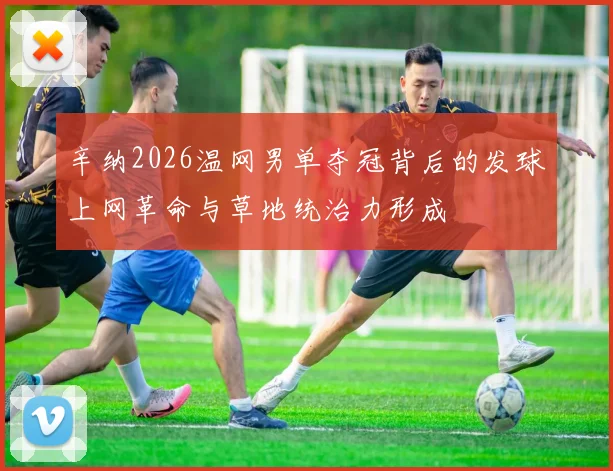 辛纳2026温网男单夺冠背后的发球上网革命与草地统治力形成