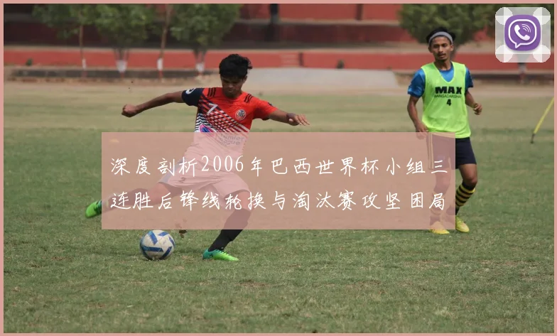 深度剖析2006年巴西世界杯小组三连胜后锋线轮换与淘汰赛攻坚困局
