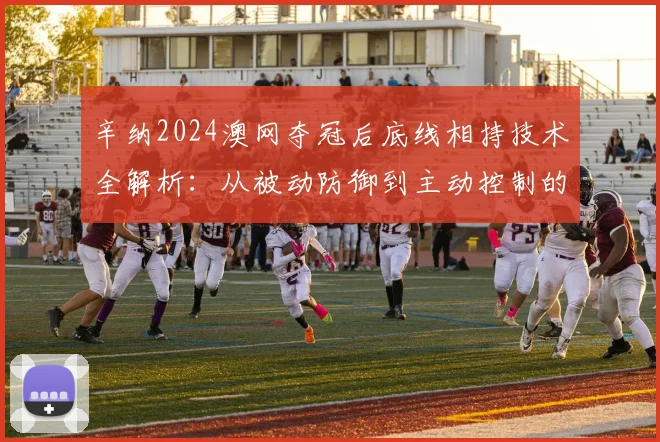 辛纳2024澳网夺冠后底线相持技术全解析：从被动防御到主动控制的蜕变之路