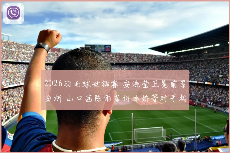 2026羽毛球世锦赛 安洗莹卫冕前景分析 山口茜陈雨菲何冰娇等对手构成威胁