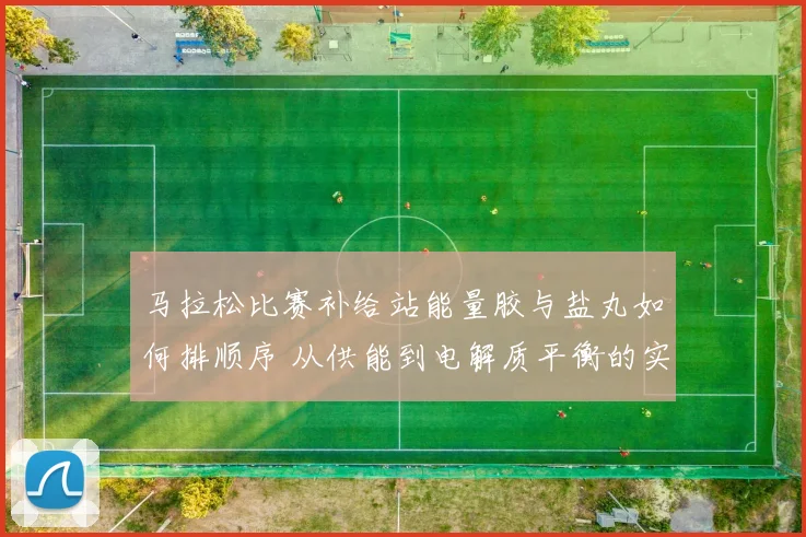 马拉松比赛补给站能量胶与盐丸如何排顺序 从供能到电解质平衡的实操分析