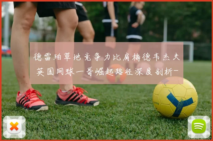 德雷珀草地竞争力比肩梅德韦杰夫 英国网球一哥崛起路径深度剖析