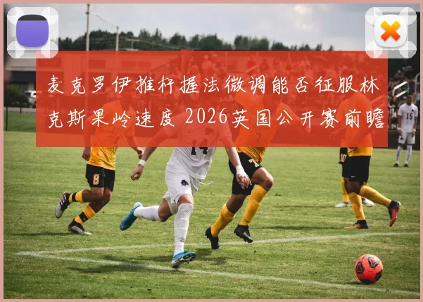麦克罗伊推杆握法微调能否征服林克斯果岭速度 2026英国公开赛前瞻分析