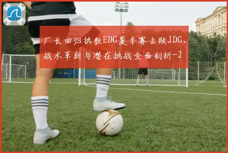 厂长回归执教EDG夏季赛击败JDG，战术革新与潜在挑战全面剖析