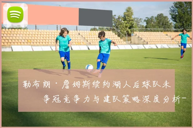 勒布朗·詹姆斯续约湖人后球队未来争冠竞争力与建队策略深度分析
