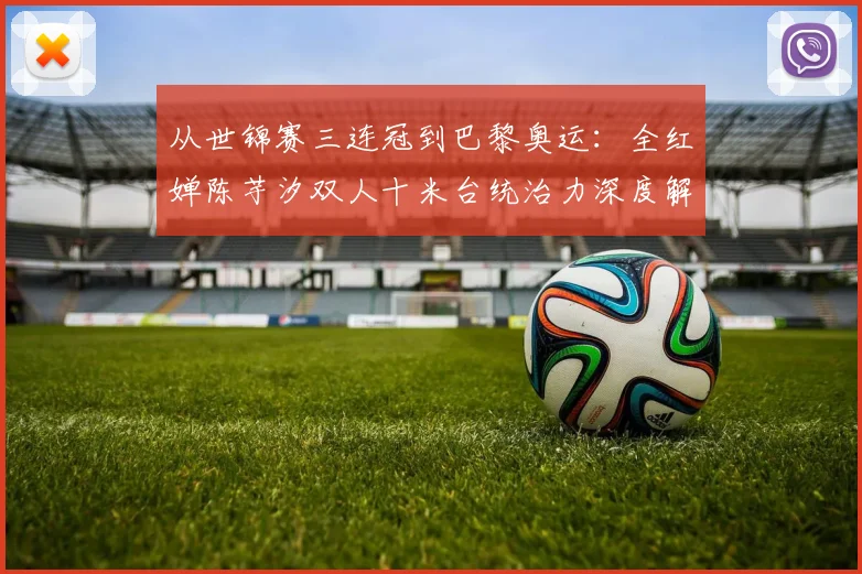 从世锦赛三连冠到巴黎奥运:全红婵陈芋汐双人十米台统治力深度解析