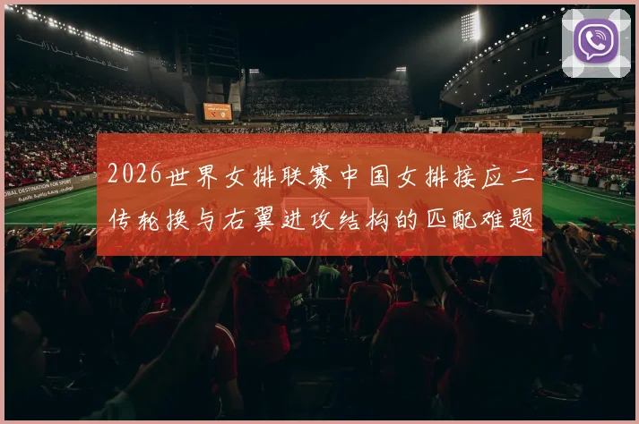 2026世界女排联赛中国女排接应二传轮换与右翼进攻结构的匹配难题