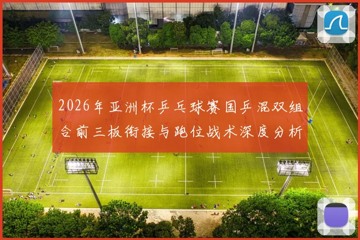 2026年亚洲杯乒乓球赛国乒混双组合前三板衔接与跑位战术深度分析