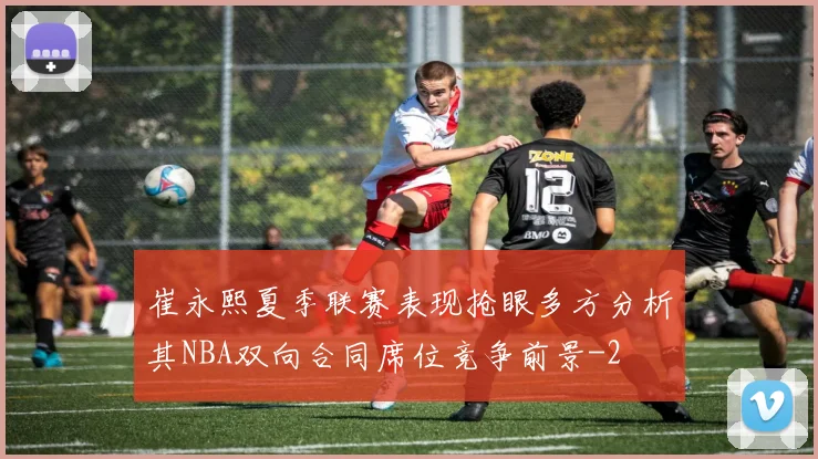 崔永熙夏季联赛表现抢眼多方分析其NBA双向合同席位竞争前景