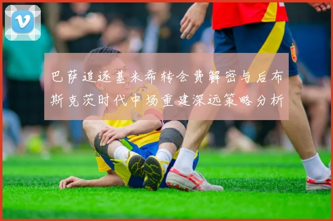 巴萨追逐基米希转会费解密与后布斯克茨时代中场重建深远策略分析