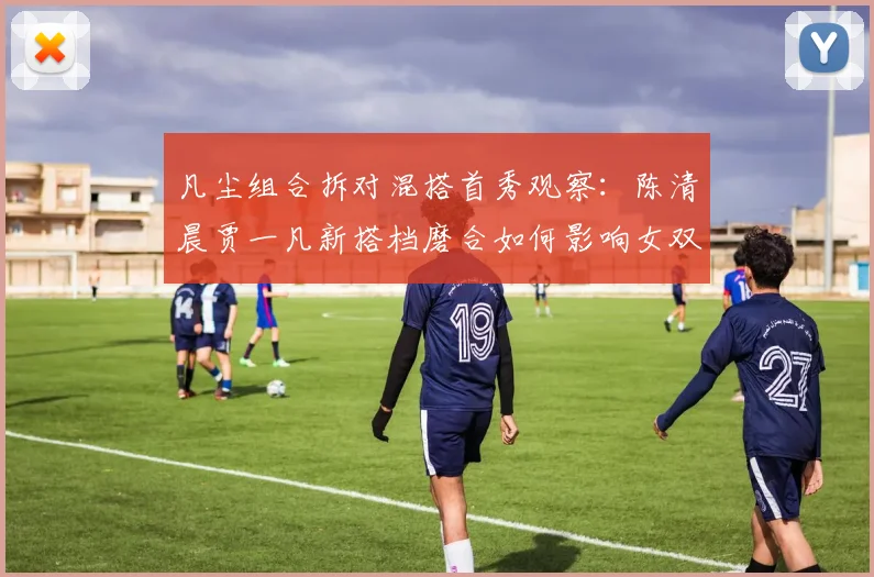 凡尘组合拆对混搭首秀观察：陈清晨贾一凡新搭档磨合如何影响女双格局