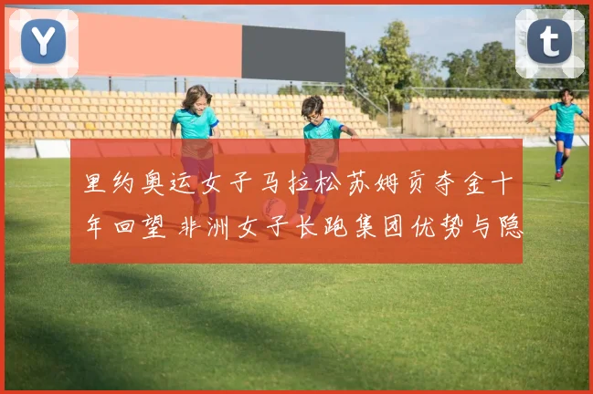 里约奥运女子马拉松苏姆贡夺金十年回望 非洲女子长跑集团优势与隐忧解析
