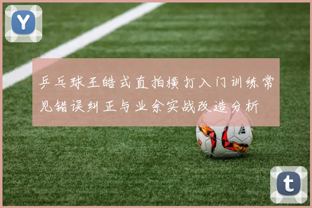 乒乓球王皓式直拍横打入门训练常见错误纠正与业余实战改造分析